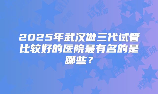 2025年武汉做三代试管比较好的医院最有名的是哪些？