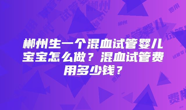 郴州生一个混血试管婴儿宝宝怎么做？混血试管费用多少钱？
