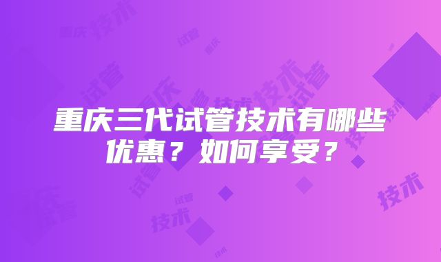 重庆三代试管技术有哪些优惠?如何享受?