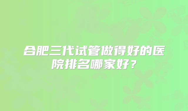 合肥三代试管做得好的医院排名哪家好？