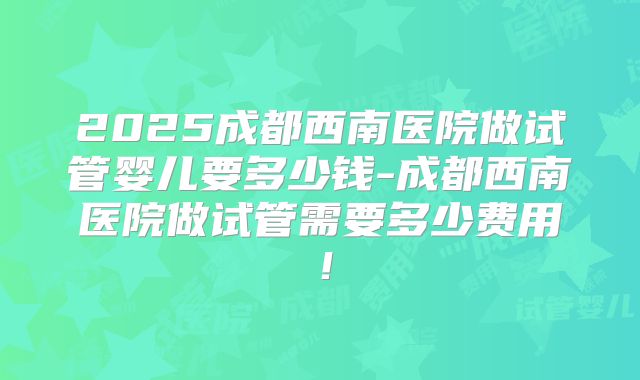 2025成都西南医院做试管婴儿要多少钱-成都西南医院做试管需要多少费用！
