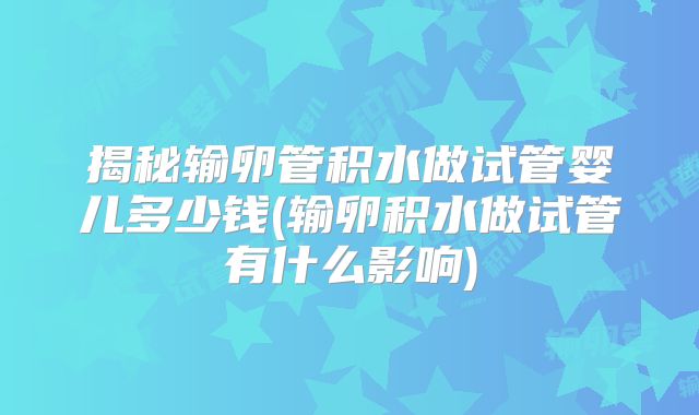 揭秘输卵管积水做试管婴儿多少钱(输卵积水做试管有什么影响)