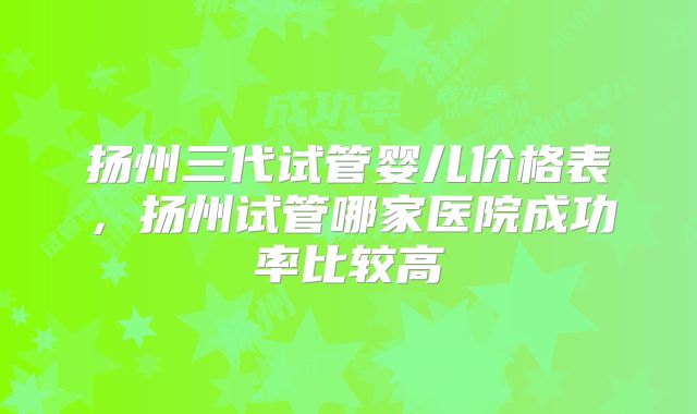 扬州三代试管婴儿价格表，扬州试管哪家医院成功率比较高