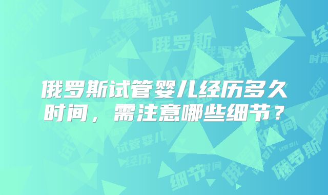 俄罗斯试管婴儿经历多久时间，需注意哪些细节？