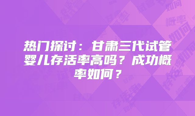 热门探讨：甘肃三代试管婴儿存活率高吗？成功概率如何？