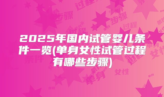 2025年国内试管婴儿条件一览(单身女性试管过程有哪些步骤)