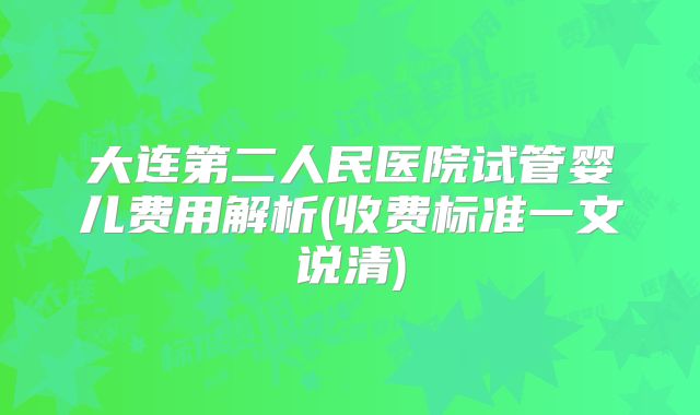 大连第二人民医院试管婴儿费用解析(收费标准一文说清)