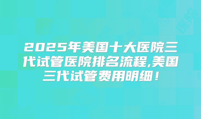 2025年美国十大医院三代试管医院排名流程,美国三代试管费用明细！