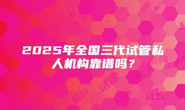 2025年全国三代试管私人机构靠谱吗？