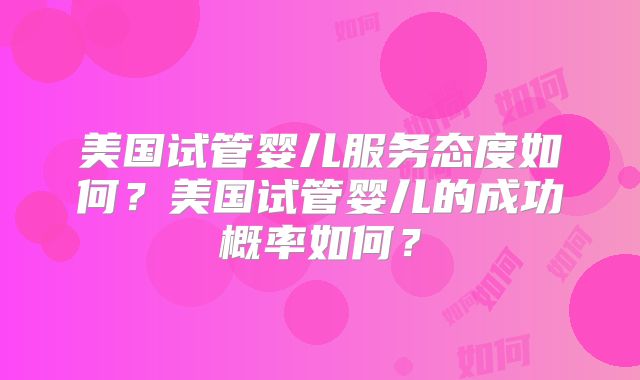 美国试管婴儿服务态度如何?美国试管婴儿的成功概率如何?