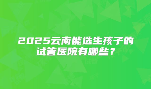 2025云南能选生孩子的试管医院有哪些？