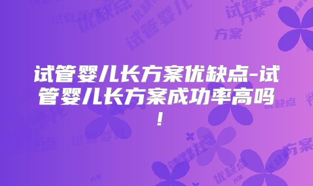 试管婴儿长方案优缺点-试管婴儿长方案成功率高吗！