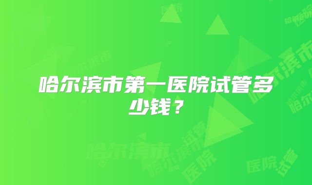 哈尔滨市第一医院试管多少钱？