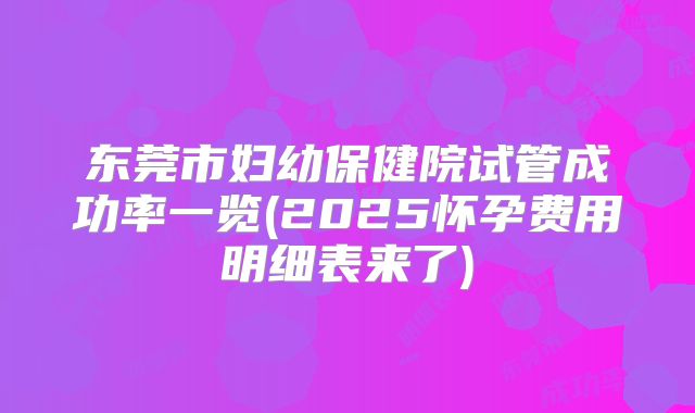 东莞市妇幼保健院试管成功率一览(2025怀孕费用明细表来了)