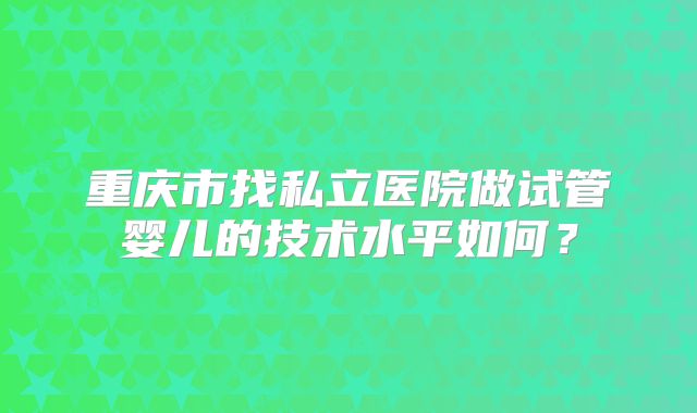 重庆市找私立医院做试管婴儿的技术水平如何？
