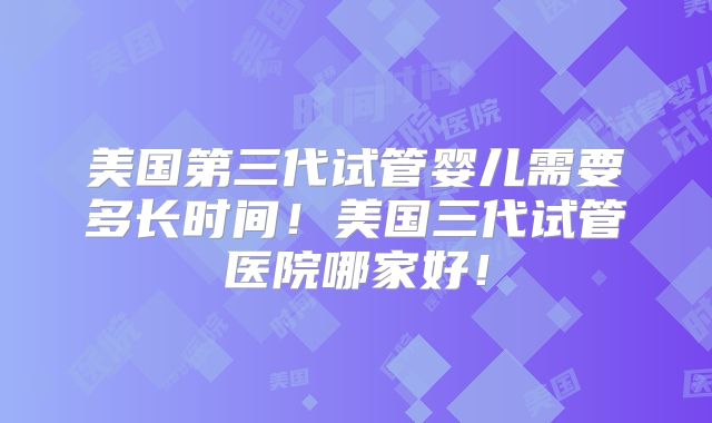 美国第三代试管婴儿需要多长时间!美国三代试管医院哪家好!
