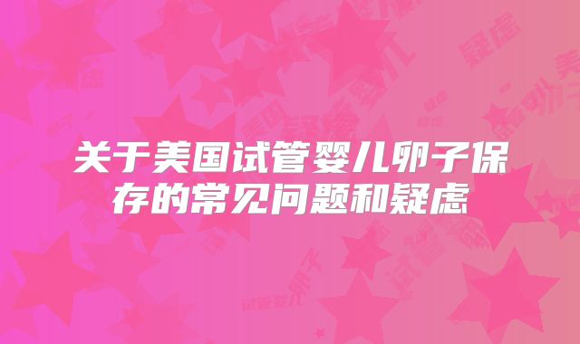 关于美国试管婴儿卵子保存的常见问题和疑虑