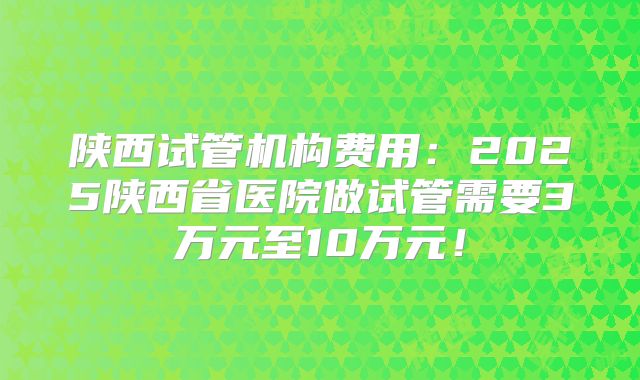 陕西试管机构费用：2025陕西省医院做试管需要3万元至10万元！