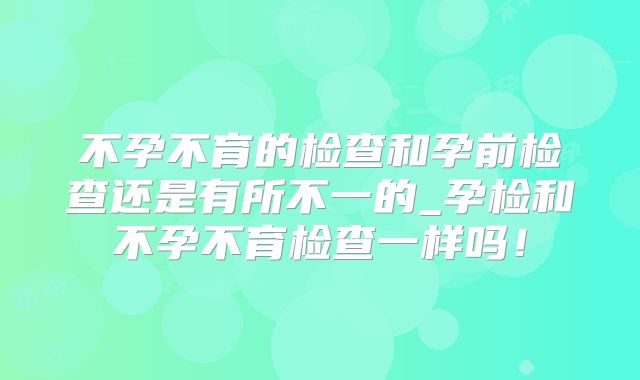 不孕不育的检查和孕前检查还是有所不一的_孕检和不孕不育检查一样吗!