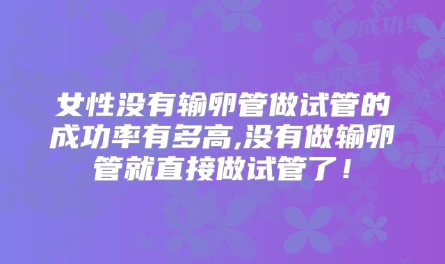 女性没有输卵管做试管的成功率有多高,没有做输卵管就直接做试管了!
