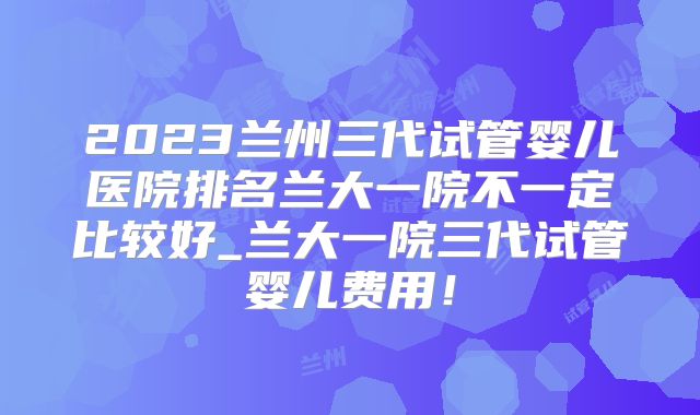 2023兰州三代试管婴儿医院排名兰大一院不一定比较好_兰大一院三代试管婴儿费用！