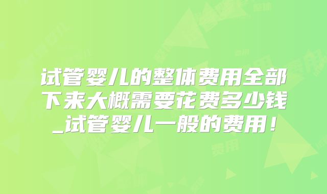 试管婴儿的整体费用全部下来大概需要花费多少钱_试管婴儿一般的费用!