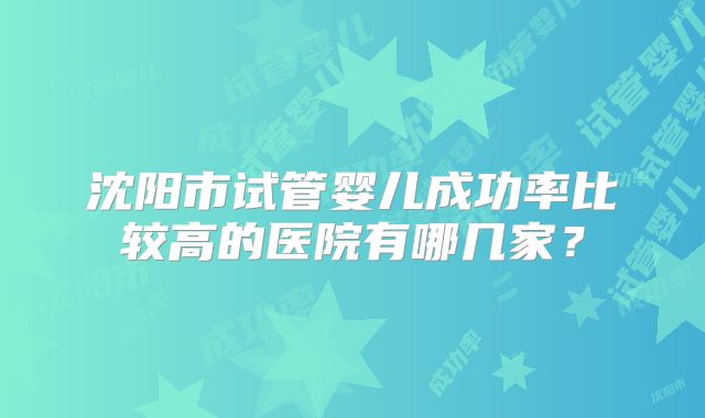 沈阳市试管婴儿成功率比较高的医院有哪几家？