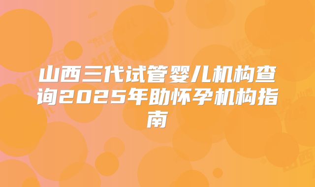 山西三代试管婴儿机构查询2025年助怀孕机构指南