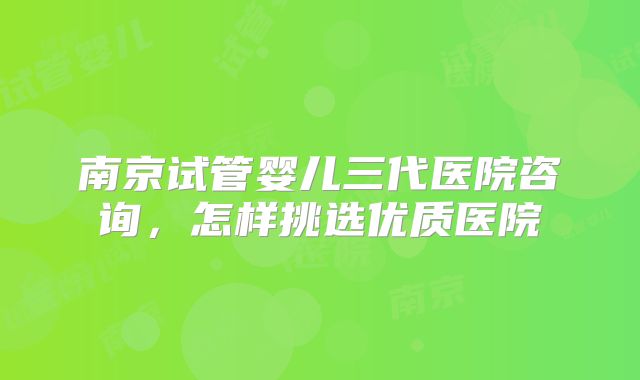 南京试管婴儿三代医院咨询,怎样挑选优质医院