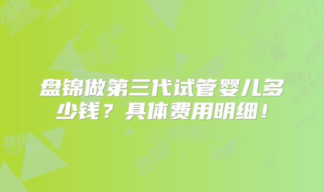 盘锦做第三代试管婴儿多少钱？具体费用明细！