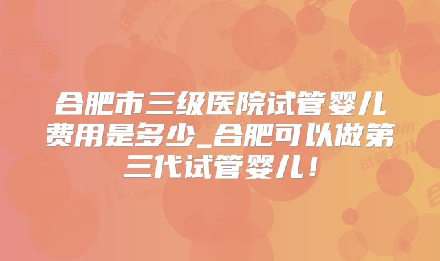 合肥市三级医院试管婴儿费用是多少_合肥可以做第三代试管婴儿！