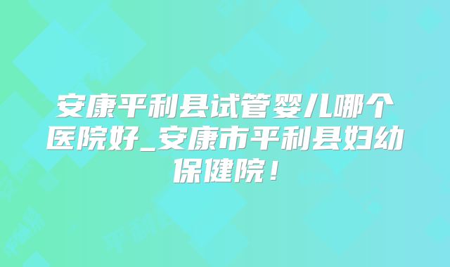 安康平利县试管婴儿哪个医院好_安康市平利县妇幼保健院！