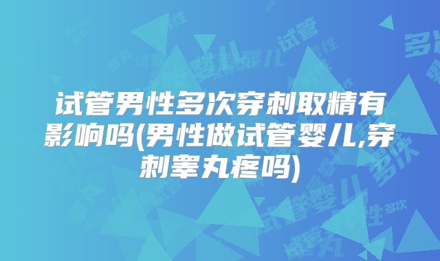 试管男性多次穿刺取精有影响吗(男性做试管婴儿,穿刺睾丸疼吗)