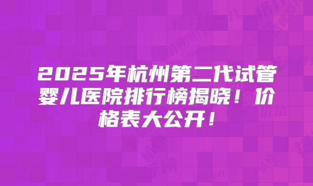 2025年杭州第二代试管婴儿医院排行榜揭晓！价格表大公开！