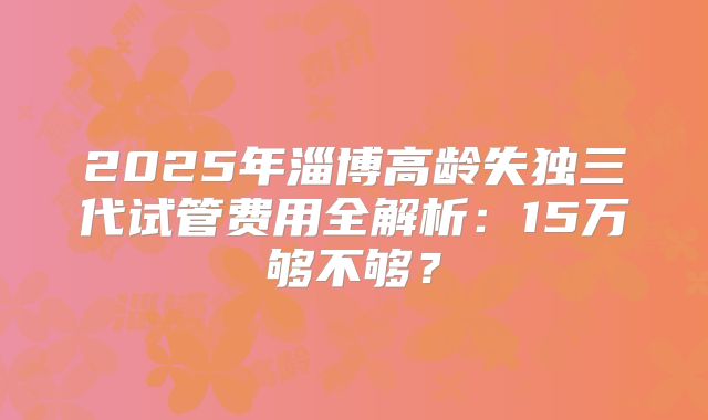 2025年淄博高龄失独三代试管费用全解析：15万够不够？