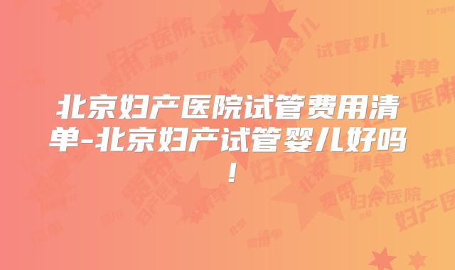 北京妇产医院试管费用清单-北京妇产试管婴儿好吗！