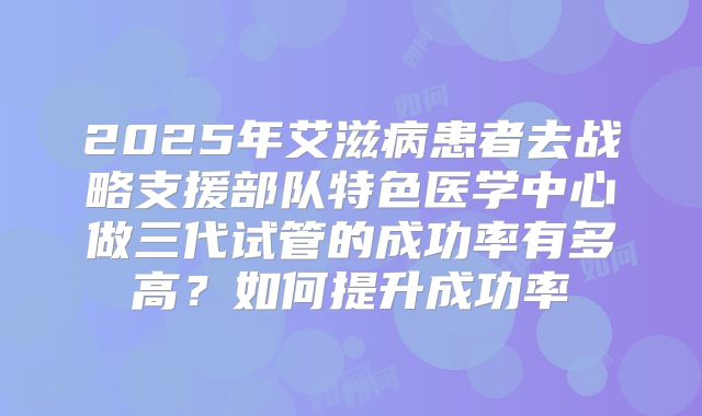 2025年艾滋病患者去战略支援部队特色医学中心做三代试管的成功率有多高？如何提升成功率