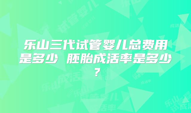 乐山三代试管婴儿总费用是多少 胚胎成活率是多少?