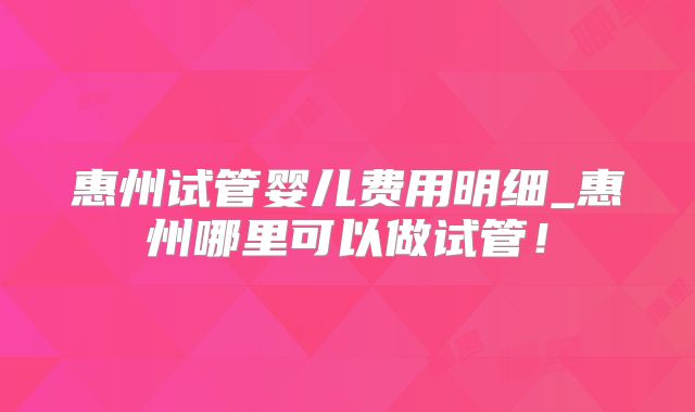 惠州试管婴儿费用明细_惠州哪里可以做试管！