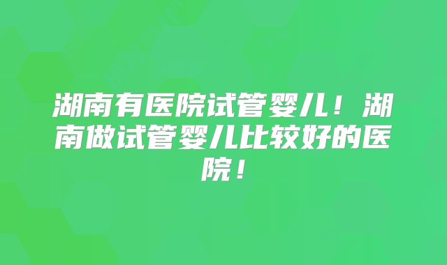 湖南有医院试管婴儿！湖南做试管婴儿比较好的医院！