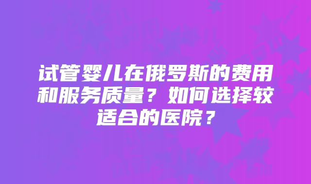 试管婴儿在俄罗斯的费用和服务质量?如何选择较适合的医院?