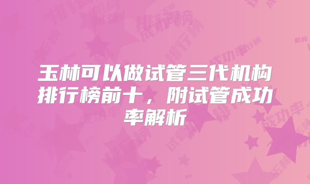玉林可以做试管三代机构排行榜前十,附试管成功率解析