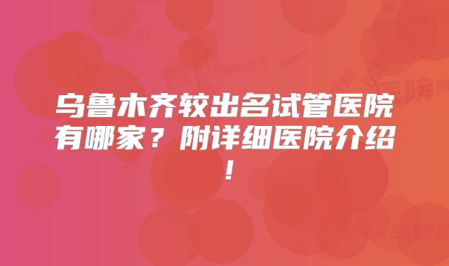 乌鲁木齐较出名试管医院有哪家？附详细医院介绍！