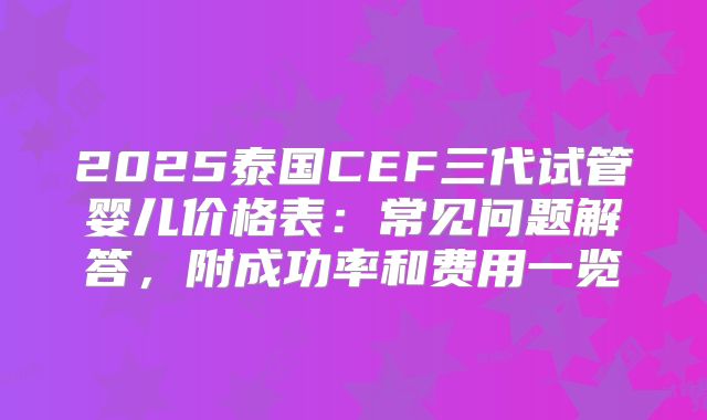 2025泰国CEF三代试管婴儿价格表：常见问题解答，附成功率和费用一览
