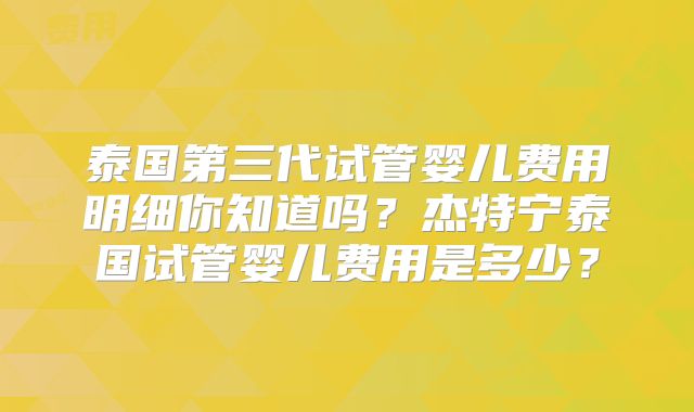 泰国第三代试管婴儿费用明细你知道吗?杰特宁泰国试管婴儿费用是多少?