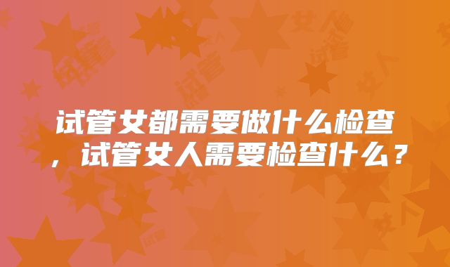 试管女都需要做什么检查，试管女人需要检查什么？