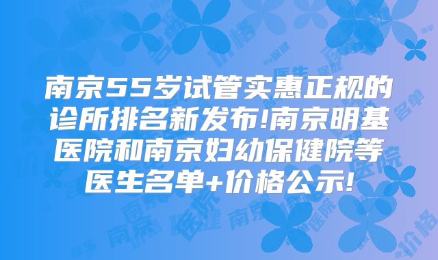 南京55岁试管实惠正规的诊所排名新发布!南京明基医院和南京妇幼保健院等医生名单+价格公示!