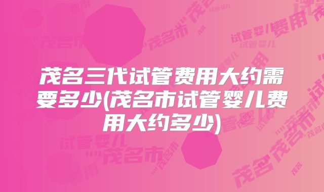 茂名三代试管费用大约需要多少(茂名市试管婴儿费用大约多少)