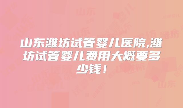 山东潍坊试管婴儿医院,潍坊试管婴儿费用大概要多少钱！