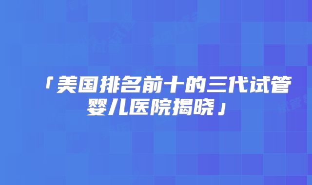 「美国排名前十的三代试管婴儿医院揭晓」